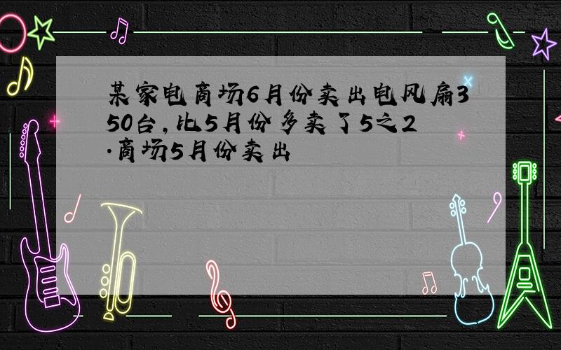 某家电商场6月份卖出电风扇350台,比5月份多卖了5之2.商场5月份卖出