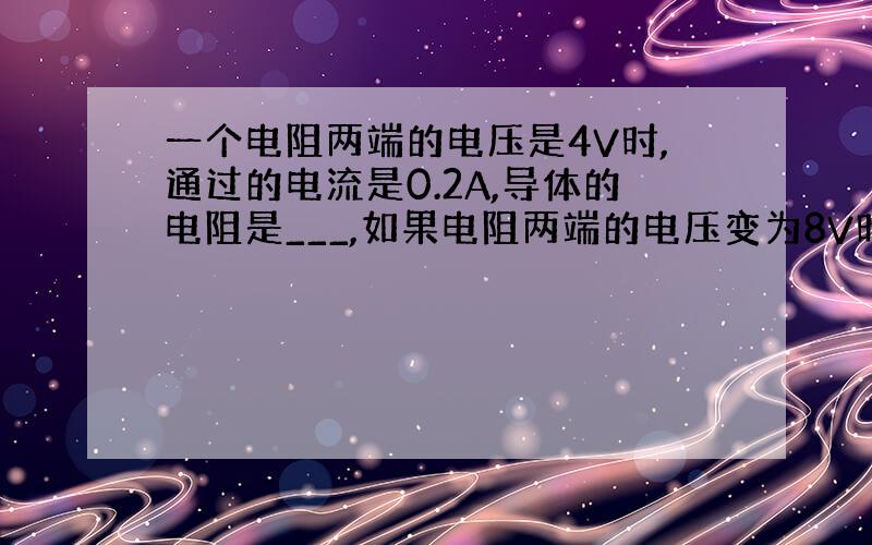 一个电阻两端的电压是4V时,通过的电流是0.2A,导体的电阻是___,如果电阻两端的电压变为8V时,通过的电阻的电流是_