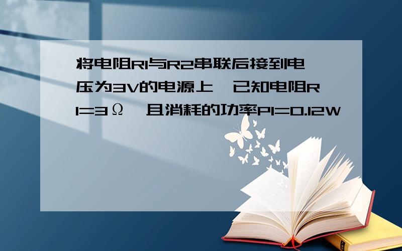 将电阻R1与R2串联后接到电压为3V的电源上,已知电阻R1=3Ω,且消耗的功率P1=0.12W