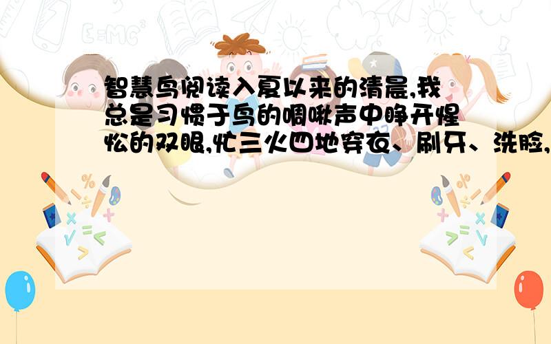 智慧鸟阅读入夏以来的清晨,我总是习惯于鸟的啁啾声中睁开惺忪的双眼,忙三火四地穿衣、刷牙、洗脸,狼吞虎咽地食菜吃饭,机械地