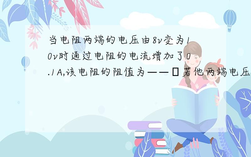 当电阻两端的电压由8v变为10v时通过电阻的电流增加了0.1A,该电阻的阻值为——Ω若他两端电压变为0,则该电阻的阻值为