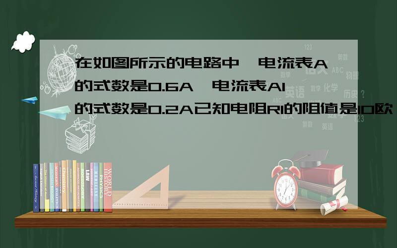 在如图所示的电路中,电流表A的式数是0.6A,电流表A1的式数是0.2A已知电阻R1的阻值是10欧 求R2两端的电压及R