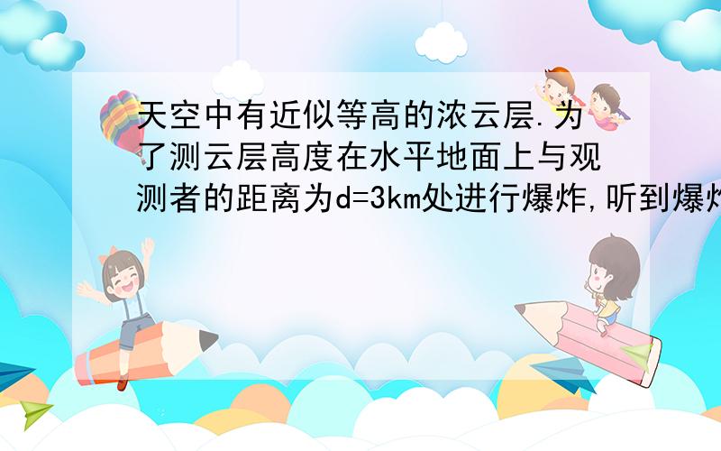 天空中有近似等高的浓云层.为了测云层高度在水平地面上与观测者的距离为d=3km处进行爆炸,听到爆炸声和...