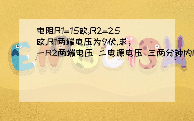 电阻R1=15欧,R2=25欧,R1两端电压为9伏,求；一R2两端电压 二电源电压 三两分钟内R1,R2各消耗的电能