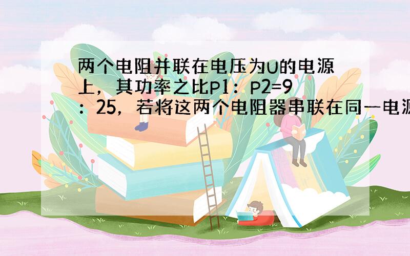 两个电阻并联在电压为U的电源上，其功率之比P1：P2=9：25，若将这两个电阻器串联在同一电源上，其功率之比为（　　）