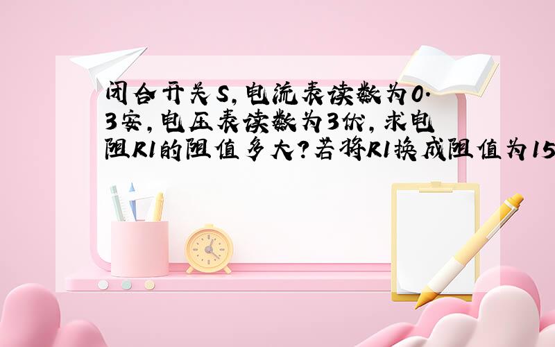 闭合开关S,电流表读数为0.3安,电压表读数为3伏,求电阻R1的阻值多大?若将R1换成阻值为15欧德R2,这时电流表和电