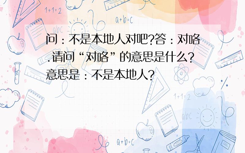 问：不是本地人对吧?答：对咯.请问“对咯”的意思是什么?意思是：不是本地人?