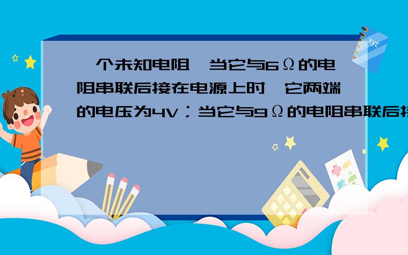 一个未知电阻,当它与6Ω的电阻串联后接在电源上时,它两端的电压为4V；当它与9Ω的电阻串联后接在同一电源上时,它两端的电