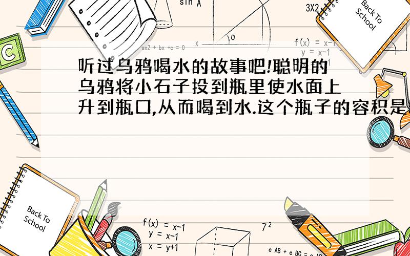 听过乌鸦喝水的故事吧!聪明的乌鸦将小石子投到瓶里使水面上升到瓶口,从而喝到水.这个瓶子的容积是500ml,