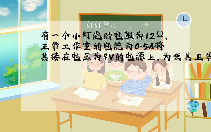 有一个小灯泡的电阻为12Ω,正常工作室的电流为0.5A将其接在电压为9V的电源上,为使其正常发光,需如何接入一个阻值为多