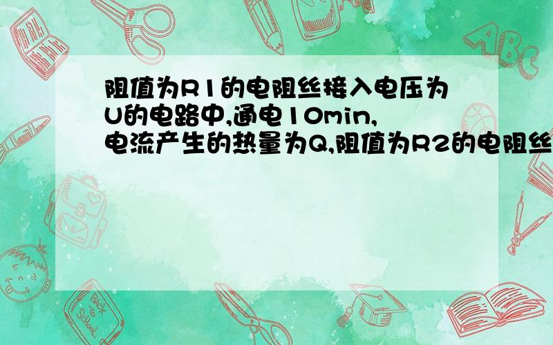 阻值为R1的电阻丝接入电压为U的电路中,通电10min,电流产生的热量为Q,阻值为R2的电阻丝接入电压为2U的电路中,通