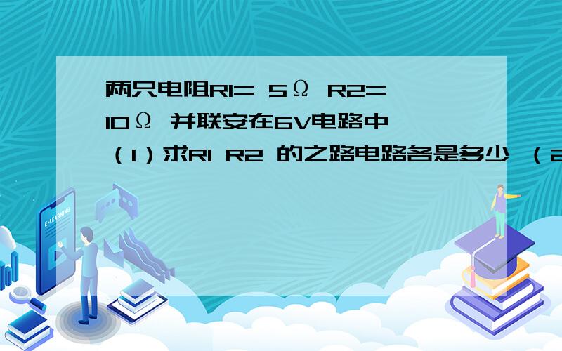 两只电阻R1= 5Ω R2=10Ω 并联安在6V电路中 （1）求R1 R2 的之路电路各是多少 （2）求干路电流