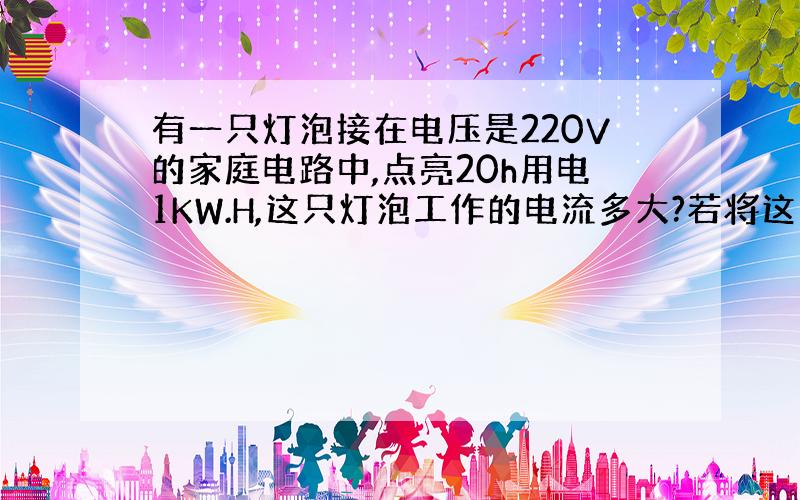 有一只灯泡接在电压是220V的家庭电路中,点亮20h用电1KW.H,这只灯泡工作的电流多大?若将这只灯泡接110V的电路