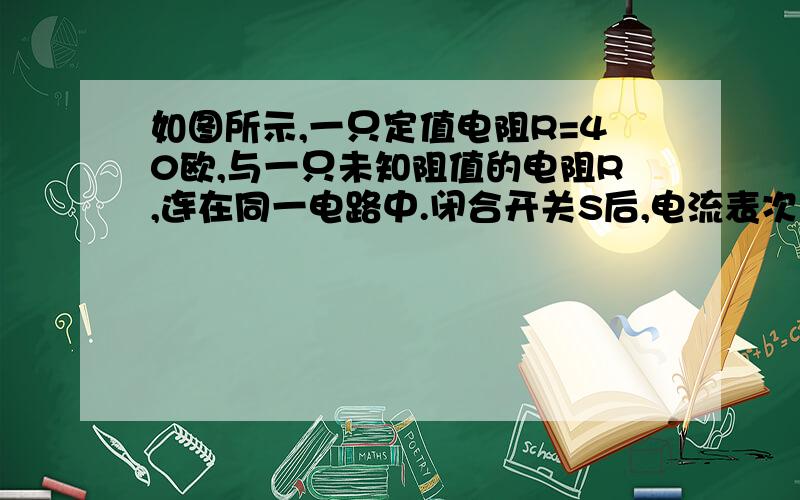 如图所示,一只定值电阻R=40欧,与一只未知阻值的电阻R,连在同一电路中.闭合开关S后,电流表次数为1.2A