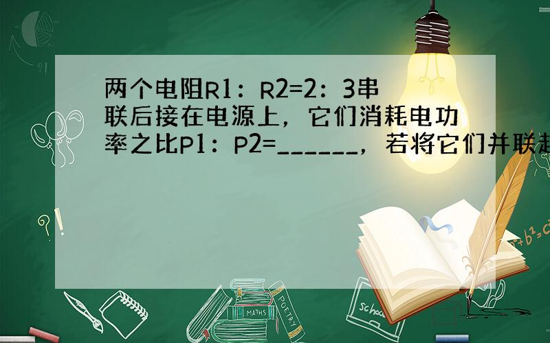 两个电阻R1：R2=2：3串联后接在电源上，它们消耗电功率之比P1：P2=______，若将它们并联起来，接到电源上，消