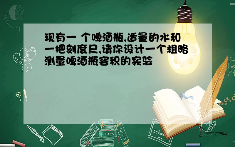 现有一 个啤酒瓶,适量的水和一把刻度尺,请你设计一个粗略测量啤酒瓶容积的实验