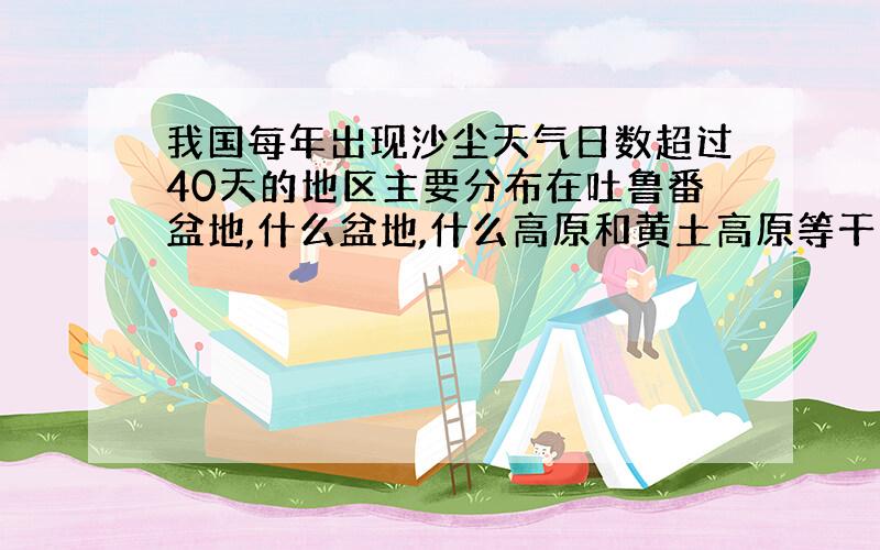 我国每年出现沙尘天气日数超过40天的地区主要分布在吐鲁番盆地,什么盆地,什么高原和黄土高原等干旱地区