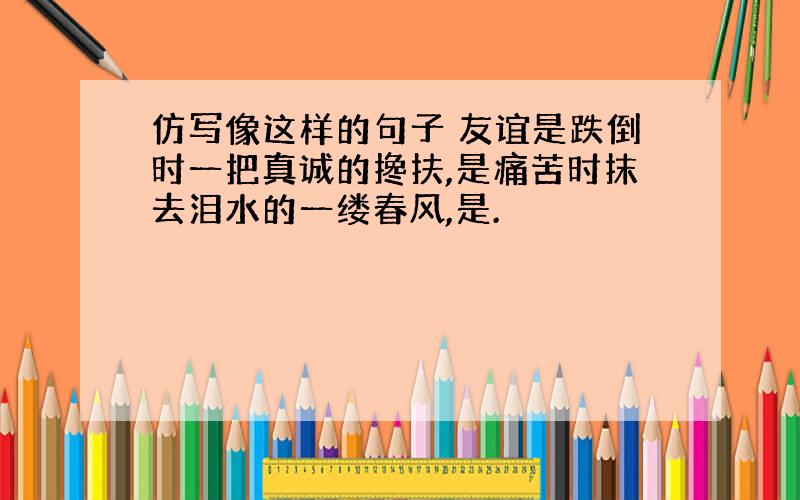 仿写像这样的句子 友谊是跌倒时一把真诚的搀扶,是痛苦时抹去泪水的一缕春风,是.