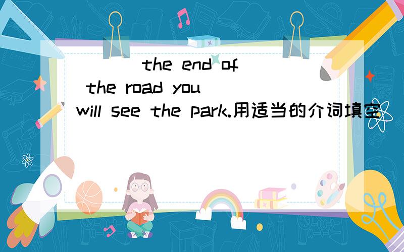 ___ the end of the road you will see the park.用适当的介词填空