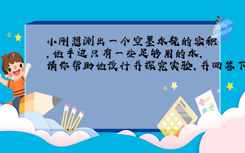 小刚想测出一个空墨水瓶的容积,他手边只有一些足够用的水,请你帮助他设计并探究实验,并回答下列问题