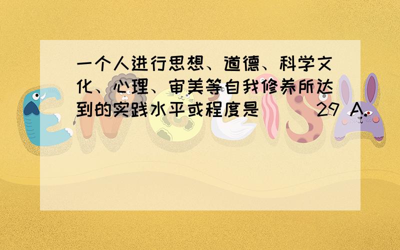 一个人进行思想、道德、科学文化、心理、审美等自我修养所达到的实践水平或程度是（ ） 29 A.