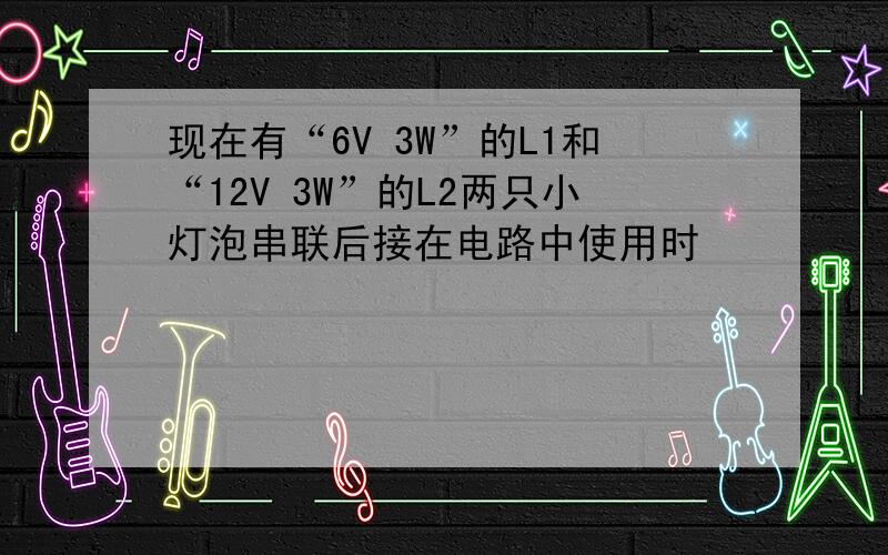 现在有“6V 3W”的L1和“12V 3W”的L2两只小灯泡串联后接在电路中使用时