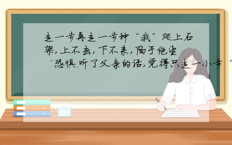 走一步再走一步种“我”爬上石架,上不去,下不来,陷于绝望‘恐惧.听了父亲的话,觉得只走一小步“ ”.