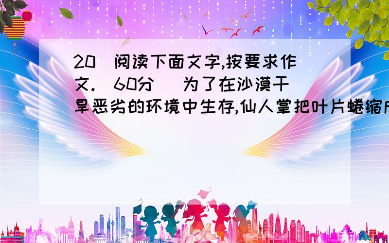 20．阅读下面文字,按要求作文.(60分) 为了在沙漠干旱恶劣的环境中生存,仙人掌把叶片蜷缩成针刺,以减少