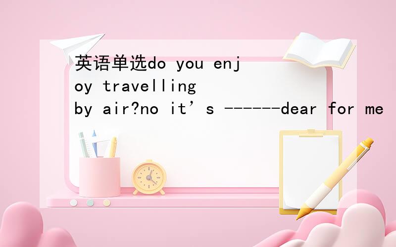 英语单选do you enjoy travelling by air?no it’s ------dear for me