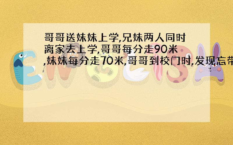 哥哥送妹妹上学,兄妹两人同时离家去上学,哥哥每分走90米,妹妹每分走70米,哥哥到校门时,发现忘带课本,