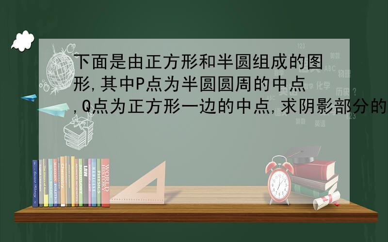 下面是由正方形和半圆组成的图形,其中P点为半圆圆周的中点,Q点为正方形一边的中点,求阴影部分的面积【正方形边长为10CM