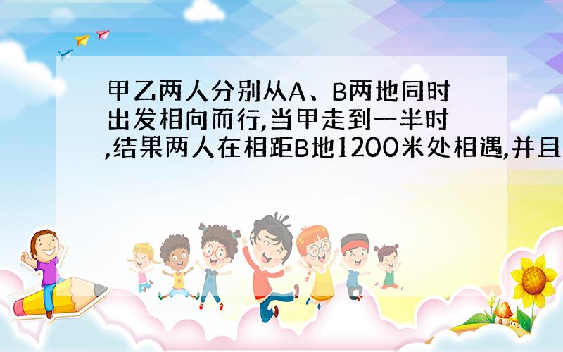 甲乙两人分别从A、B两地同时出发相向而行,当甲走到一半时,结果两人在相距B地1200米处相遇,并且最后同时到达,那么两地