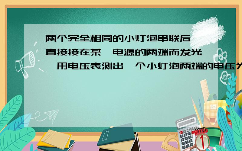 两个完全相同的小灯泡串联后,直接接在某一电源的两端而发光,用电压表测出一个小灯泡两端的电压为3v,则这两个小灯泡两端的总