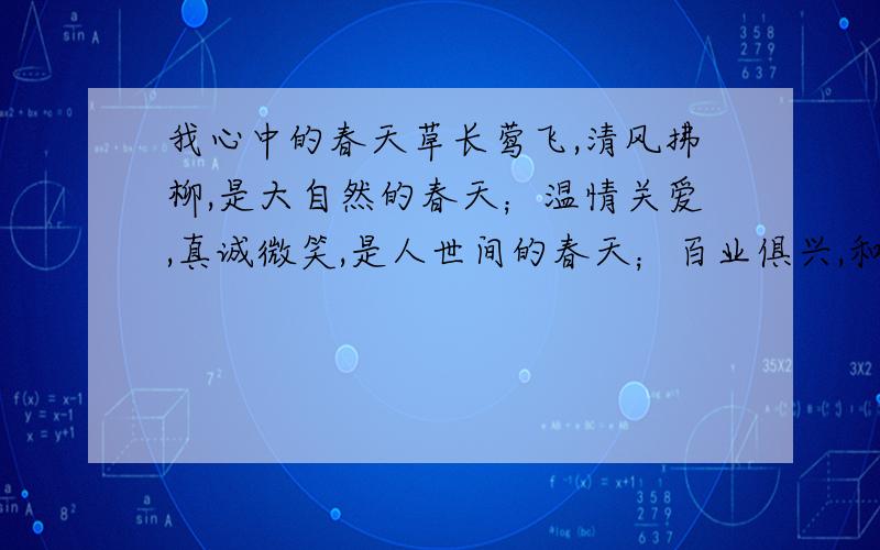 我心中的春天草长莺飞,清风拂柳,是大自然的春天；温情关爱,真诚微笑,是人世间的春天；百业俱兴,和谐繁荣,是祖国的春天春天