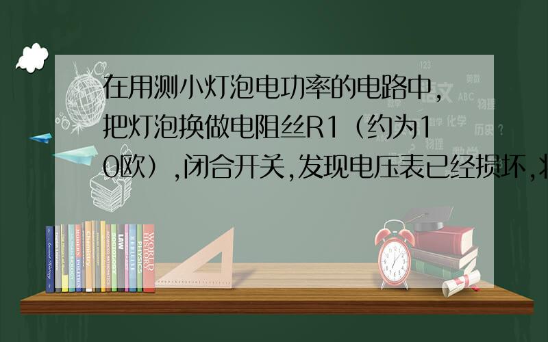 在用测小灯泡电功率的电路中,把灯泡换做电阻丝R1（约为10欧）,闭合开关,发现电压表已经损坏,将其拆除,不改变其他电路元