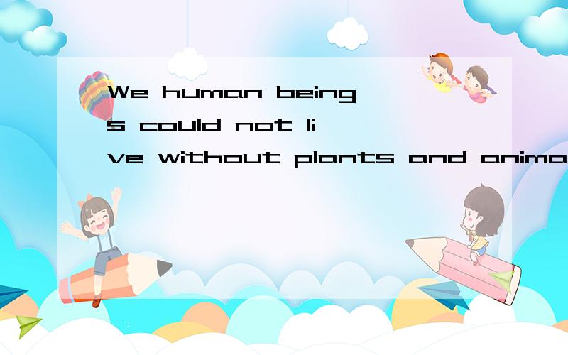 We human beings could not live without plants and animals ar