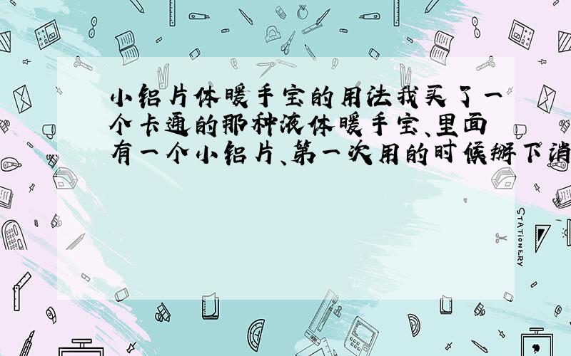 小铝片体暖手宝的用法我买了一个卡通的那种液体暖手宝、里面有一个小铝片、第一次用的时候掰下消铝片就可以用了、后来变冷了成晶