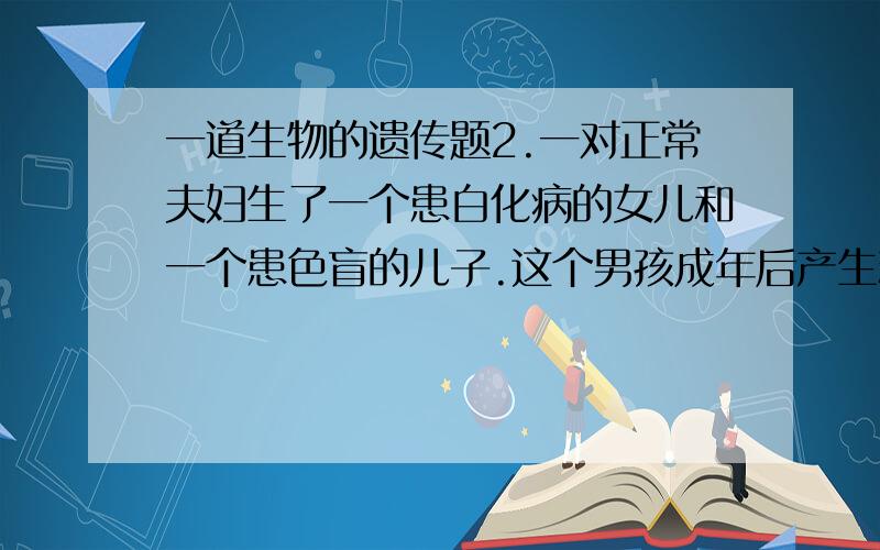 一道生物的遗传题2.一对正常夫妇生了一个患白化病的女儿和一个患色盲的儿子.这个男孩成年后产生精子的种类和比例是( )A2