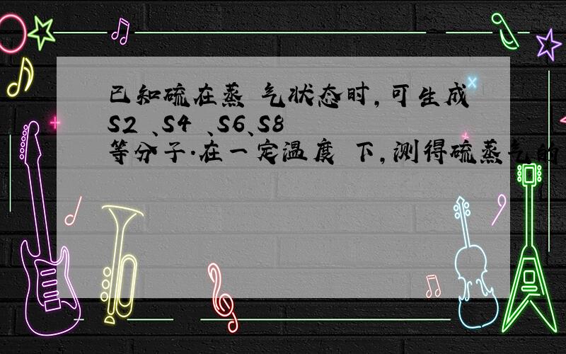 已知硫在蒸 气状态时,可生成S2 、S4 、S6、S8 等分子.在一定温度 下,测得硫蒸气的密度为相同状况下H2密度的4