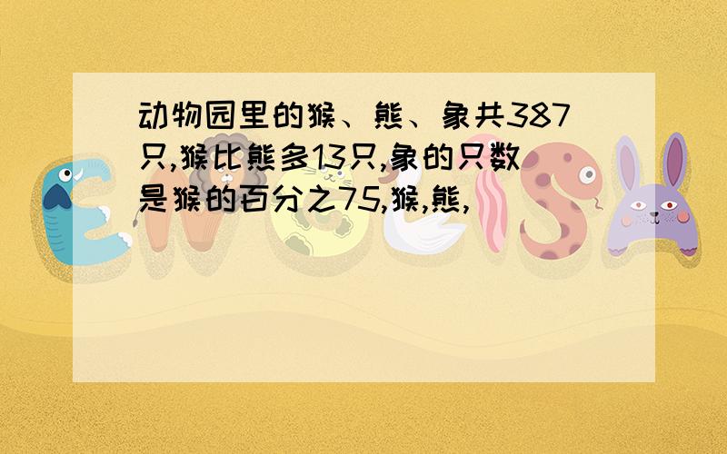 动物园里的猴、熊、象共387只,猴比熊多13只,象的只数是猴的百分之75,猴,熊,