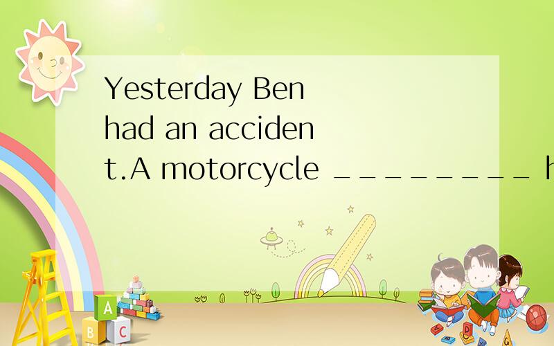 Yesterday Ben had an accident.A motorcycle ________ him down