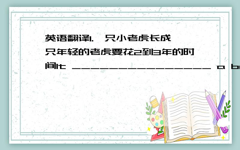 英语翻译1.一只小老虎长成一只年轻的老虎要花2到3年的时间It _______________ a baby tiger