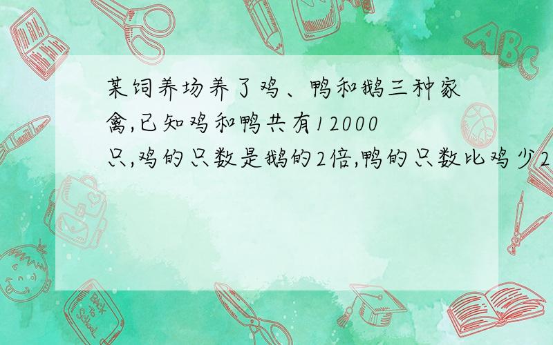 某饲养场养了鸡、鸭和鹅三种家禽,已知鸡和鸭共有12000只,鸡的只数是鹅的2倍,鸭的只数比鸡少2000只.问