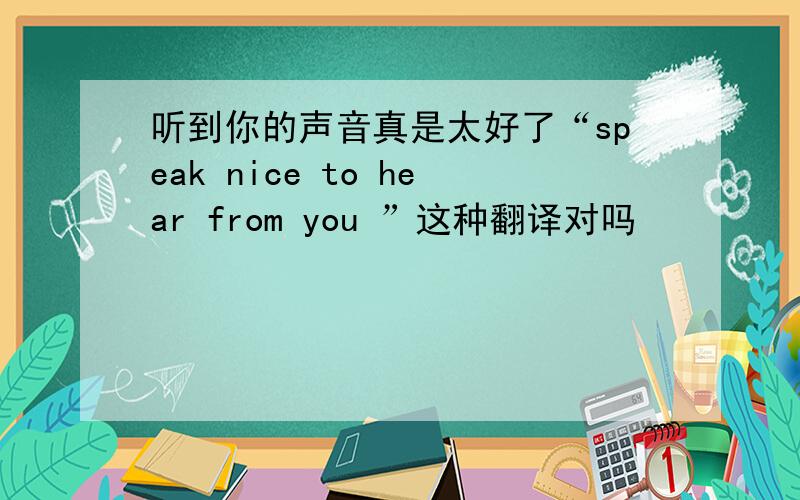 听到你的声音真是太好了“speak nice to hear from you ”这种翻译对吗