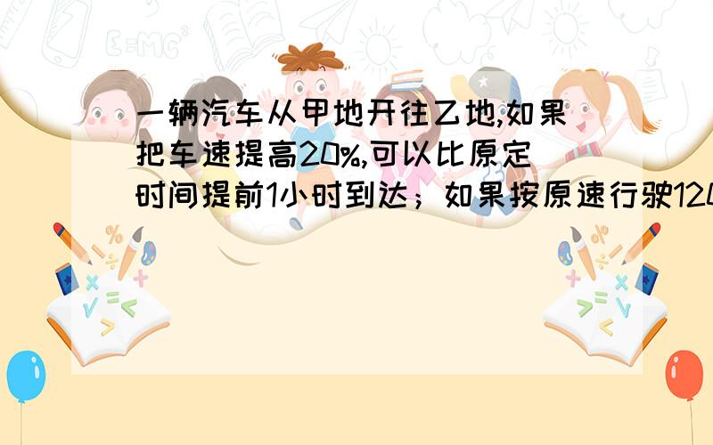 一辆汽车从甲地开往乙地,如果把车速提高20%,可以比原定时间提前1小时到达；如果按原速行驶120千米后,则可提前40分钟