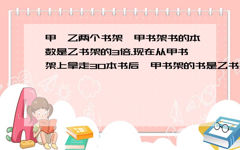 甲、乙两个书架,甲书架书的本数是乙书架的3倍.现在从甲书架上拿走30本书后,甲书架的书是乙书架的2.5倍.甲、乙两个书架