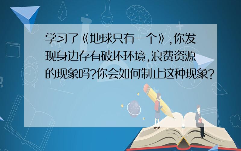 学习了《地球只有一个》,你发现身边存有破坏环境,浪费资源的现象吗?你会如何制止这种现象?