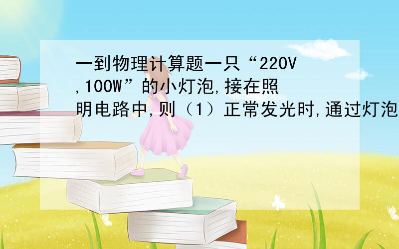 一到物理计算题一只“220V,100W”的小灯泡,接在照明电路中,则（1）正常发光时,通过灯泡的电流多大?（计算结果保留