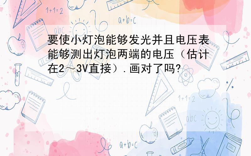 要使小灯泡能够发光并且电压表能够测出灯泡两端的电压（估计在2～3V直接）.画对了吗?