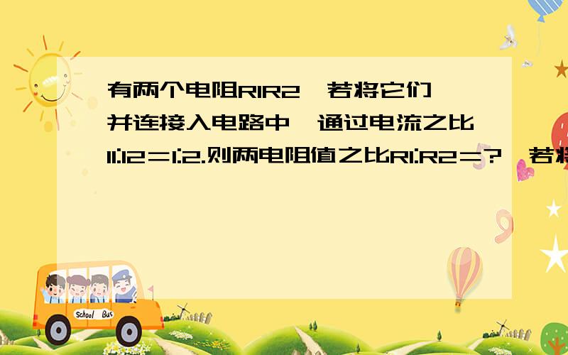 有两个电阻R1R2,若将它们并连接入电路中,通过电流之比I1:I2＝1:2.则两电阻值之比R1:R2＝?,若将这两个电阻